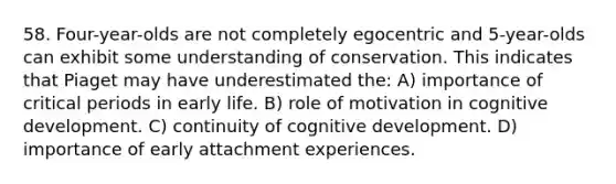 58. Four-year-olds are not completely egocentric and 5-year-olds can exhibit some understanding of conservation. This indicates that Piaget may have underestimated the: A) importance of critical periods in early life. B) role of motivation in cognitive development. C) continuity of cognitive development. D) importance of early attachment experiences.