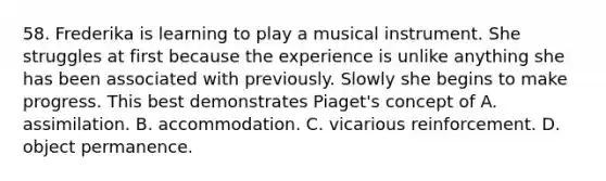58. Frederika is learning to play a musical instrument. She struggles at first because the experience is unlike anything she has been associated with previously. Slowly she begins to make progress. This best demonstrates Piaget's concept of A. assimilation. B. accommodation. C. vicarious reinforcement. D. object permanence.