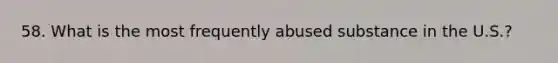 58. What is the most frequently abused substance in the U.S.?