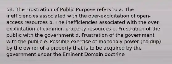 58. The Frustration of Public Purpose refers to a. The inefficiencies associated with the over-exploitation of open-access resources b. The inefficiencies associated with the over-exploitation of common property resources c. Frustration of the pub!ic with the government d. Frustration of the government with the public e. Possible exercise of monopoly power (holdup) by the owner of a property that is to be acquired by the government under the Eminent Domain doctrine