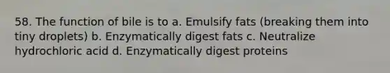 58. The function of bile is to a. Emulsify fats (breaking them into tiny droplets) b. Enzymatically digest fats c. Neutralize hydrochloric acid d. Enzymatically digest proteins