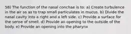 58) The function of the nasal conchae is to: a) Create turbulence in the air so as to trap small particulates in mucus. b) Divide the nasal cavity into a right and a left side. c) Provide a surface for the sense of smell. d) Provide an opening to the outside of the body. e) Provide an opening into the pharynx