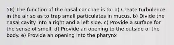 58) The function of the nasal conchae is to: a) Create turbulence in the air so as to trap small particulates in mucus. b) Divide the nasal cavity into a right and a left side. c) Provide a surface for the sense of smell. d) Provide an opening to the outside of the body. e) Provide an opening into the pharynx