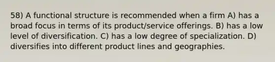 58) A functional structure is recommended when a firm A) has a broad focus in terms of its product/service offerings. B) has a low level of diversification. C) has a low degree of specialization. D) diversifies into different product lines and geographies.