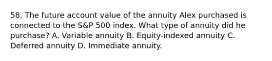 58. The future account value of the annuity Alex purchased is connected to the S&P 500 index. What type of annuity did he purchase? A. Variable annuity B. Equity-indexed annuity C. Deferred annuity D. Immediate annuity.