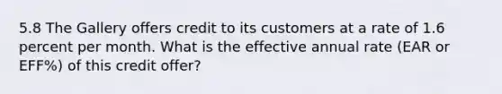 5.8 The Gallery offers credit to its customers at a rate of 1.6 percent per month. What is the effective annual rate (EAR or EFF%) of this credit offer?