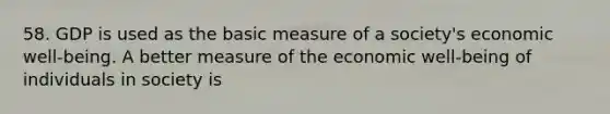 58. GDP is used as the basic measure of a society's economic well-being. A better measure of the economic well-being of individuals in society is