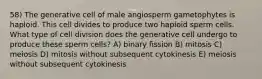 58) The generative cell of male angiosperm gametophytes is haploid. This cell divides to produce two haploid sperm cells. What type of cell division does the generative cell undergo to produce these sperm cells? A) binary fission B) mitosis C) meiosis D) mitosis without subsequent cytokinesis E) meiosis without subsequent cytokinesis