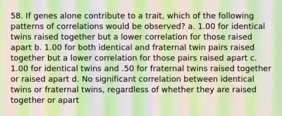 58. If genes alone contribute to a trait, which of the following patterns of correlations would be observed? a. 1.00 for identical twins raised together but a lower correlation for those raised apart b. 1.00 for both identical and fraternal twin pairs raised together but a lower correlation for those pairs raised apart c. 1.00 for identical twins and .50 for fraternal twins raised together or raised apart d. No significant correlation between identical twins or fraternal twins, regardless of whether they are raised together or apart