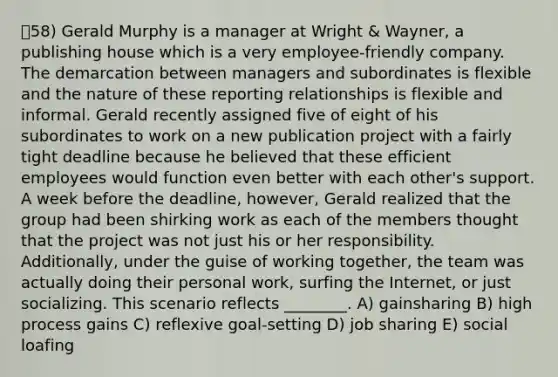 ㅇ58) Gerald Murphy is a manager at Wright & Wayner, a publishing house which is a very employee-friendly company. The demarcation between managers and subordinates is flexible and the nature of these reporting relationships is flexible and informal. Gerald recently assigned five of eight of his subordinates to work on a new publication project with a fairly tight deadline because he believed that these efficient employees would function even better with each other's support. A week before the deadline, however, Gerald realized that the group had been shirking work as each of the members thought that the project was not just his or her responsibility. Additionally, under the guise of working together, the team was actually doing their personal work, surfing the Internet, or just socializing. This scenario reflects ________. A) gainsharing B) high process gains C) reflexive goal-setting D) job sharing E) social loafing