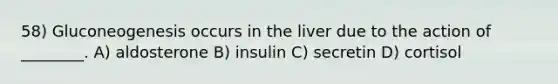 58) Gluconeogenesis occurs in the liver due to the action of ________. A) aldosterone B) insulin C) secretin D) cortisol