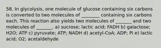 58. In glycolysis, one molecule of glucose containing six carbons is converted to two molecules of ________ containing six carbons each. This reaction also yields two molecules of _______ and two molecules of _______. a) sucrose; lactic acid; FADH b) galactose; H2O; ATP c) pyruvate; ATP; NADH d) acetyl-CoA; ADP; Pi e) lactic acid; O2; acetaldehyde