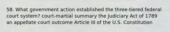 58. What government action established the three-tiered federal court system? court-martial summary the Judiciary Act of 1789 an appellate court outcome Article III of the U.S. Constitution