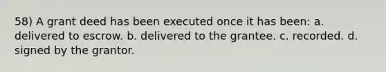 58) A grant deed has been executed once it has been: a. delivered to escrow. b. delivered to the grantee. c. recorded. d. signed by the grantor.