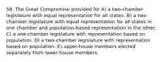 58. The Great Compromise provided for A) a two-chamber legislature with equal representation for all states. B) a two-chamber legislature with equal representation for all states in one chamber and population-based representation in the other. C) a one-chamber legislature with representation based on population. D) a two-chamber legislature with representation based on population. E) upper-house members elected separately from lower-house members.