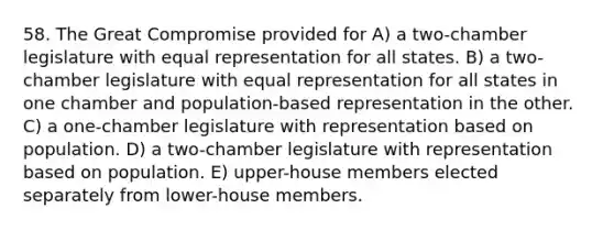 58. The Great Compromise provided for A) a two-chamber legislature with equal representation for all states. B) a two-chamber legislature with equal representation for all states in one chamber and population-based representation in the other. C) a one-chamber legislature with representation based on population. D) a two-chamber legislature with representation based on population. E) upper-house members elected separately from lower-house members.