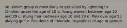 58. Which group is most likely to get killed by lightning? a. Children under the age of 10 b. Young women between age 10 and 29 c. Young men between age 10 and 29 d. Men over age 55 playing golf e. Residents of Colorado, regardless of age or gender