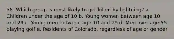 58. Which group is most likely to get killed by lightning? a. Children under the age of 10 b. Young women between age 10 and 29 c. Young men between age 10 and 29 d. Men over age 55 playing golf e. Residents of Colorado, regardless of age or gender