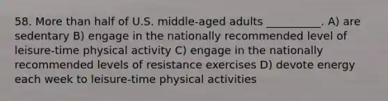 58. <a href='https://www.questionai.com/knowledge/keWHlEPx42-more-than' class='anchor-knowledge'>more than</a> half of U.S. middle-aged adults __________. A) are sedentary B) engage in the nationally recommended level of leisure-time physical activity C) engage in the nationally recommended levels of resistance exercises D) devote energy each week to leisure-time physical activities