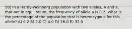 58) In a Hardy-Weinberg population with two alleles, A and a, that are in equilibrium, the frequency of allele a is 0.2. What is the percentage of the population that is heterozygous for this allele? A) 0.2 B) 2.0 C) 4.0 D) 16.0 E) 32.0