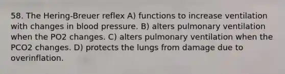 58. The Hering-Breuer reflex A) functions to increase ventilation with changes in blood pressure. B) alters pulmonary ventilation when the PO2 changes. C) alters pulmonary ventilation when the PCO2 changes. D) protects the lungs from damage due to overinflation.