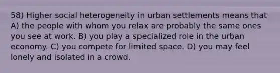 58) Higher social heterogeneity in urban settlements means that A) the people with whom you relax are probably the same ones you see at work. B) you play a specialized role in the urban economy. C) you compete for limited space. D) you may feel lonely and isolated in a crowd.