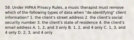 58. Under HIPAA Privacy Rules, a music therapist must remove which of the following types of data when "de-identifying" client information? 1. the client's street address 2. the client's social security number 3. the client's state of residence 4. the client's email address A. 1, 2, and 3 only B. 1, 2, and 4 only C. 1, 3, and 4 only D. 2, 3, and 4 only