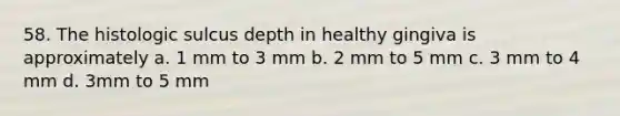 58. The histologic sulcus depth in healthy gingiva is approximately a. 1 mm to 3 mm b. 2 mm to 5 mm c. 3 mm to 4 mm d. 3mm to 5 mm