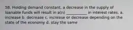 58. Holding demand constant, a decrease in the supply of loanable funds will result in a(n) ___________ in interest rates. a. increase b. decrease c. increase or decrease depending on the state of the economy d. stay the same