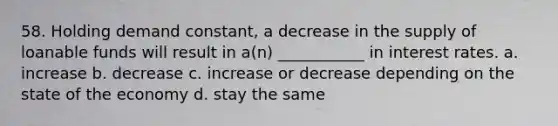 58. Holding demand constant, a decrease in the supply of loanable funds will result in a(n) ___________ in interest rates. a. increase b. decrease c. increase or decrease depending on the state of the economy d. stay the same