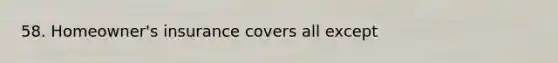 58. Homeowner's insurance covers all except