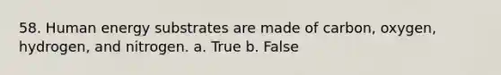 58. Human energy substrates are made of carbon, oxygen, hydrogen, and nitrogen. a. True b. False