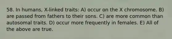 58. In humans, X-linked traits: A) occur on the X chromosome. B) are passed from fathers to their sons. C) are more common than autosomal traits. D) occur more frequently in females. E) All of the above are true.