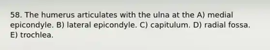 58. The humerus articulates with the ulna at the A) medial epicondyle. B) lateral epicondyle. C) capitulum. D) radial fossa. E) trochlea.