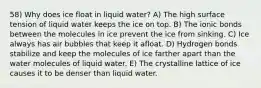 58) Why does ice float in liquid water? A) The high surface tension of liquid water keeps the ice on top. B) The ionic bonds between the molecules in ice prevent the ice from sinking. C) Ice always has air bubbles that keep it afloat. D) Hydrogen bonds stabilize and keep the molecules of ice farther apart than the water molecules of liquid water. E) The crystalline lattice of ice causes it to be denser than liquid water.