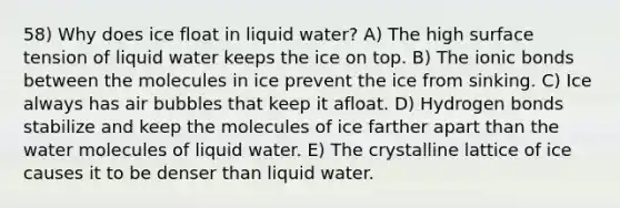 58) Why does ice float in liquid water? A) The high surface tension of liquid water keeps the ice on top. B) The ionic bonds between the molecules in ice prevent the ice from sinking. C) Ice always has air bubbles that keep it afloat. D) Hydrogen bonds stabilize and keep the molecules of ice farther apart than the water molecules of liquid water. E) The crystalline lattice of ice causes it to be denser than liquid water.