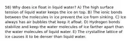 58) Why does ice float in liquid water? A) The high surface tension of liquid water keeps the ice on top. B) The ionic bonds between the molecules in ice prevent the ice from sinking. C) Ice always has air bubbles that keep it afloat. D) Hydrogen bonds stabilize and keep the water molecules of ice farther apart than the water molecules of liquid water. E) The crystalline lattice of ice causes it to be denser than liquid water.