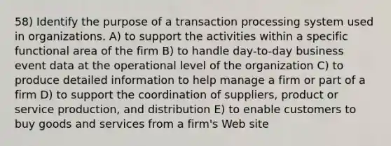 58) Identify the purpose of a transaction processing system used in organizations. A) to support the activities within a specific functional area of the firm B) to handle day-to-day business event data at the operational level of the organization C) to produce detailed information to help manage a firm or part of a firm D) to support the coordination of suppliers, product or service production, and distribution E) to enable customers to buy goods and services from a firm's Web site