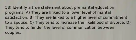 58) Identify a true statement about premarital education programs. A) They are linked to a lower level of marital satisfaction. B) They are linked to a higher level of commitment to a spouse. C) They tend to increase the likelihood of divorce. D) They tend to hinder the level of communication between couples.