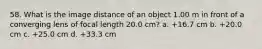 58. What is the image distance of an object 1.00 m in front of a converging lens of focal length 20.0 cm? a. +16.7 cm b. +20.0 cm c. +25.0 cm d. +33.3 cm