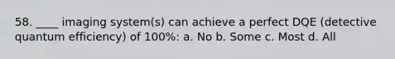 58. ____ imaging system(s) can achieve a perfect DQE (detective quantum efficiency) of 100%: a. No b. Some c. Most d. All