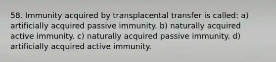 58. Immunity acquired by transplacental transfer is called: a) artificially acquired passive immunity. b) naturally acquired active immunity. c) naturally acquired passive immunity. d) artificially acquired active immunity.