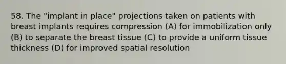 58. The "implant in place" projections taken on patients with breast implants requires compression (A) for immobilization only (B) to separate the breast tissue (C) to provide a uniform tissue thickness (D) for improved spatial resolution