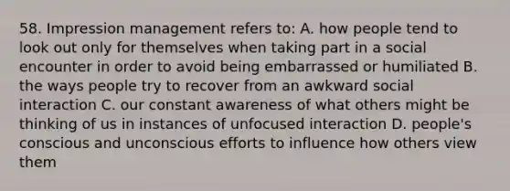 58. Impression management refers to: A. how people tend to look out only for themselves when taking part in a social encounter in order to avoid being embarrassed or humiliated B. the ways people try to recover from an awkward social interaction C. our constant awareness of what others might be thinking of us in instances of unfocused interaction D. people's conscious and unconscious efforts to influence how others view them