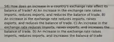 58) How does an increase in a country's exchange rate affect its balance of trade? A) An increase in the exchange rate raises imports, reduces exports, and reduces the balance of trade. B) An increase in the exchange rate reduces imports, raises exports, and reduces the balance of trade. C) An increase in the exchange rate reduces imports, raises exports, and increases the balance of trade. D) An increase in the exchange rate raises imports, reduces exports, and increases the balance of trade