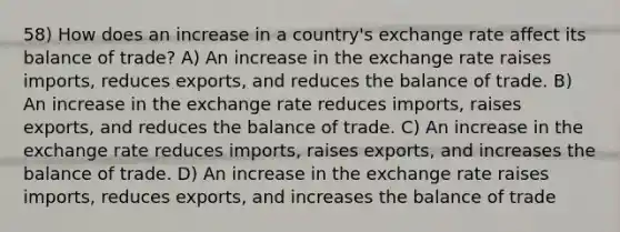 58) How does an increase in a country's exchange rate affect its balance of trade? A) An increase in the exchange rate raises imports, reduces exports, and reduces the balance of trade. B) An increase in the exchange rate reduces imports, raises exports, and reduces the balance of trade. C) An increase in the exchange rate reduces imports, raises exports, and increases the balance of trade. D) An increase in the exchange rate raises imports, reduces exports, and increases the balance of trade