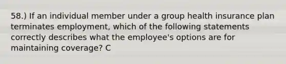 58.) If an individual member under a group health insurance plan terminates employment, which of the following statements correctly describes what the employee's options are for maintaining coverage? C