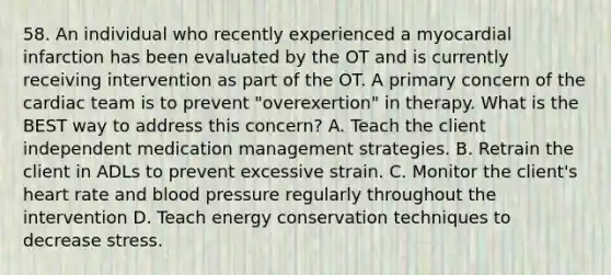 58. An individual who recently experienced a myocardial infarction has been evaluated by the OT and is currently receiving intervention as part of the OT. A primary concern of the cardiac team is to prevent "overexertion" in therapy. What is the BEST way to address this concern? A. Teach the client independent medication management strategies. B. Retrain the client in ADLs to prevent excessive strain. C. Monitor the client's heart rate and blood pressure regularly throughout the intervention D. Teach energy conservation techniques to decrease stress.