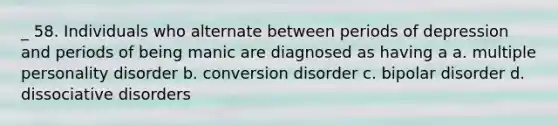 _ 58. Individuals who alternate between periods of depression and periods of being manic are diagnosed as having a a. multiple personality disorder b. conversion disorder c. bipolar disorder d. dissociative disorders