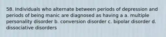 58. Individuals who alternate between periods of depression and periods of being manic are diagnosed as having a a. multiple personality disorder b. conversion disorder c. bipolar disorder d. dissociative disorders